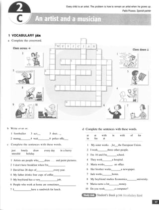 Every child is an artist. The problem is how to remain an artist when he grows up.
Pablo Picasso, Spanish painter
1 VOCABULARY jobs
a Complete the crossword
b Write er or or.
1 footballer 3 act__ 5 doct _
2 manag 4 wait 6 police offic
c Complete the sentences with these words.
just lonely draw every day in a hurry
stressful holiday
1 Artists are people who draw and paint pictures.
2 I don't have breakfast when I'm
3 David has 28 days of every year.
4 My father drinks four cups of coffee
5 My boyfriend has a very job.
6 People who work at home are sometimes
7 I have a sandwich for lunch.
d Complete the sentences with these words.
at at with in with of for
in fee at
1 My sister works for the European Union.
2 I work three other people.
3 I'm 16 and I'm school.
4 They work a hospital.
5 Maria works . an office.
6 Her brother works a newspaper.
7 Jack works home.
8 My boyfriend studies Economics university.
9 Maria earns a lot money.
10 Do you work a computer?
 