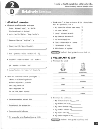 I want to be the white man's brother, not his brother-in-law.
Martin Luther King, American civil rights activist
1 GRAMMAR possessives
a Order the words to make sentences.
1 house / Scotland / sister's / in / My / is
My sister's house is in Scotland.
2 works / her / in / Barbara / shop / brother's
3 Japanese / Her / car / boyfriend's / is
4 father / you / Do / know / Jennifer's
?
5 from / girlfriend / France / brother's / is / My
6 daughter's / bank / in / friend / Our / works / a
7 job / stressful / Is / Tom's / very
?
8 money / mother / lot / earns / of / Susan's / a
b Write the sentences with an apostrophe (').
1 Martha is my brothers girlfriend.
Martha is my brother's girlfriend.
2 This is my parents car.
This is my parents' car.
3 Do you know Kathys brother ?
?
4 The womens toilets are over there.
5 I think this is that womans bag.
6 Our teachers wife is French.
7 We have coffee in the Teachers Room at 10.00.
c Look at the s in these sentences. Write a letter in the
box: A = possessive, B = is.
1 My father's flat is in the town centre.
2 His name's Robert.
3 Phillip's brother is an actor.
4 My son's wife likes animals.
5 His brother's very nice.
6 Clare's children work in London.
7 Our mother's 50 today.
8 Their father's an engineer.
2 VOCABULARY the family
a Complete the chart.
grandmother
aunt
sister
niece
grandfather
father
husband
son
cousin
b Complete the sentences.
1 My mother's sister is my aunt
2 My brother's son is my
3 My father's brother is my
4 My mother's father is my
5 My uncle's son is my
6 My sister's daughter is my
 
