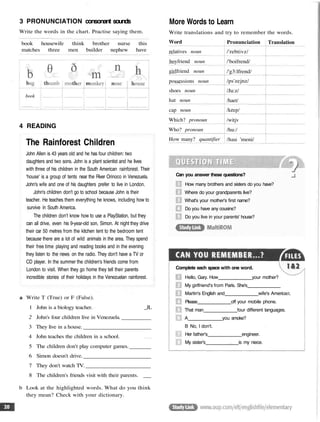 3 PRONUNCIATION consonant sounds
Write the words in the chart. Practise saying them.
book housewife think brother nurse this
matches three men builder nephew have
book
4 READING
The Rainforest Children
John Allen is 43 years old and he has four children: two
daughters and two sons. John is a plant scientist and he lives
with three of his children in the South American rainforest. Their
'house' is a group of tents near the River Orinoco in Venezuela.
John's wife and one of his daughters prefer to live in London.
John's children don't go to school because John is their
teacher. He teaches them everything he knows, including how to
survive in South America.
The children don't know how to use a PlayStation, but they
can all drive, even his 9-year-old son, Simon. At night they drive
their car 50 metres from the kitchen tent to the bedroom tent
because there are a lot of wild animals in the area. They spend
their free time playing and reading books and in the evening
they listen to the news on the radio. They don't have a TV or
CD player. In the summer the children's friends come from
London to visit. When they go home they tell their parents
incredible stories of their holidays in the Venezuelan rainforest.
a Write T (True) or F (False).
1 John is a biology teacher. _JL
2 John's four children live in Venezuela.
3 They live in a house.
4 John teaches the children in a school.
5 The children don't play computer games.
6 Simon doesn't drive.
7 They don't watch TV.
8 The children's friends visit with their parents.
b Look at the highlighted words. What do you think
they mean? Check with your dictionary.
More Words to Learn
Write translations and try to remember the words.
Word
relatives noun
boyfriend noun
girlfriend noun
possessions noun
shoes noun
hat noun
cap noun
Which? pronoun
Who? pronoun
How many? quantifier
Pronunciation
/'rebtivz/
/'boifrend/
/'g3:lfrend/
/ps'zejnz/
/Ju:z/
/haet/
/keep/
/witjv
/hu:/
/hau 'meni/
Translation
Can you answer these questions?
How many brothers and sisters do you have?
Where do your grandparents live?
What's your mother's first name?
Do you have any cousins?
Do you live in your parents' house?
Hello, Gary. How your mother?
My girlfriend's from Paris. She's
Martin's English and wife's America
Please off your mobile phone.
That man four different languages.
A you smoke?
B No, I don't.
Her father's engineer.
My sister's is my niece.
Complete each space with one word.
 