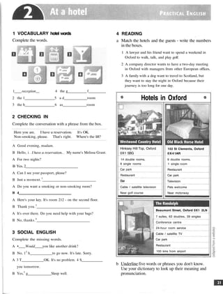 1 VOCABULARY hotel words
Complete the words.
1 recegtion__ 4 the g f
2 the 1 5 a d room
3 the b 6 as room
2 CHECKING IN
Complete the conversation with a phrase from the box.
Here you are. I have a reservation. It's OK.
Non-smoking, please. That's right. Where's the lift?
A Good evening, madam.
B Hello, i I have a reservation. My name's Melissa Grant.
A For two nights?
B Yes. 2
A Can I see your passport, please?
B Just a moment.3
A Do you want a smoking or non-smoking room?
B 4
A Here's your key. It's room 212 - on the second floor.
B Thank you.5
A It's over there. Do you need help with your bags?
B No, thanks.6
3 SOCIAL ENGLISH
Complete the missing words.
A • Would_ you like another drink?
B No, 12
h to go now. It's late. Sorry.
A 3 T OK. It's no problem. 4 S
you tomorrow.
B Yes,5
g Sleep well.
4 READING
a Match the hotels and the guests - write the numbers
in the boxes.
1 A lawyer and his friend want to spend a weekend in
Oxford to walk, talk, and play golf.
2 A company director wants to have a two-day meeting
in Oxford with managers from other European offices.
3 A family with a dog want to travel to Scotland, but
they want to stay the night in Oxford because their
journey is too long for one day.
Hotels in Oxford
b Underline five words or phrases you don't know.
Use your dictionary to look up their meaning and
pronunciation.
Hinksey Hill Top, Oxford
0X1 5BG
14 double rooms,
6 single rooms
Car park
Restaurant
Bar
Cable / satellite television
Near golf course
102 St Clements, Oxford
0X41AR
9 double rooms,
1 single room
Restaurant
Car park
Television
Pets welcome
Near motorway
Beaumont Street, Oxford 0X1 2LN
7 suites, 63 doubles, 39 singles
Conference centre
24-hour room service
Cable / satellite TV
Car park
Restaurant
100 kms from airport
 
