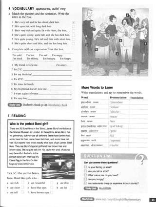4 VOCABULARY appearance, quite/ very
a Match the pictures and the sentences. Write the
letter in the box.
1 He's very tall and he has short, dark hair.
2 He's quite fat, with long dark hair.
3 She's very old and quite fat with short, fair hair.
4 She's quite young, quite tall, and she has dark hair.
5 He's quite young. He's tall and thin with short hair.
6 She's quite short and thin, and she has long hair.
b Complete with an expression from the box.
I'm cold. I'm hot. I'm sad. I'm angry.
I'm tired. I'm thirsty. I'm hungry. I'm happy.
1 My friend is very late. I'm angry.
2 It's2°C.
3 It's my birthday!
4 It's 45°C.
5 It's time for lunch. _
6 My boyfriend doesn't love me.
7 I want a glass of water.
8 It's very late.
5 READING
Who is the perfect Bond girl?
There are 20 Bond films in the 'Bond, James Bond' exhibition at
the Science Museum in London. In these films James Bond has
41 girlfriends, but they are all different. Some have brown hair,
some have fair hair, some have dark hair, and some have red
hair. But experts now know exactly what type of girl James Bond
likes. They say Bond's typical girlfriend has brown hair and
brown eyes. She is quite tall (lm 70), quite thin and, of course,
very beautiful. And who is the
perfect Bond girl? They say it's
Diana Rigg in the film On Her
Majesty'sSecretService,
Tick the correct boxes.
James Bond likes girls who...
a are rich d are beautiful g are thin
b are short e have blue eyes h are fat
c are tall f have brown eyes
More Words to Learn
Write translations and try to remember the words.
Word
president noun
airline noun
clothes noun
moon noun
hair noun
good-looking adjective
pretty adjective
feel verb
separate verb
another determiner
Pronunciation Translation
Can you answer these questions?
Is your flat big or small?
Are you tall or short?
What colour hair do you have?
Are you hungry?
Are restaurants cheap or expensive in your country?
 