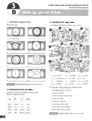 B
3 o'clock is always too late or too early for anything you want to do.
Jean-PaulSartre, Frenchphilosopher
1 GRAMMAR telling the time
Write the times.
1 It's twenty to six. 2
2 PRONUNCIATION the Setter o
Circle the word with a different vowel sound.
Practise saying the words.
office
long
job
school
two
food
hot
no
son
mother
worried
slow
comb
brown
3 VOCABULARY daily routine
a Complete the phrases with go, get, or have.
1 get dressed 5 breakfast 9 to bed
2 to the gym 6 to work 10 up
3 shopping 7 a shower 11 to work
4 a coffee 8 home 12 dinner
b Circle the action which you usually do first.
1 get dressed /
2 get up / wake up
3 make the dinner / have dinner
4 sleep / go to bed
5 go home / get home
6 start work / get to work
7 have lunch / have breakfast
8 have dinner / have a coffee
3 4
5 6
7 8
 