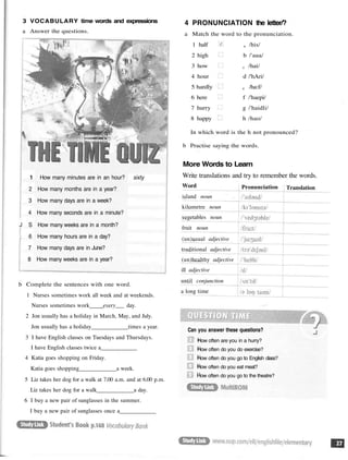3 VOCABULARY time words and expressions
a Answer the questions.
1 How many minutes are in an hour? sixty
2 How many months are in a year?
3 How many days are in a week?
4 How many seconds are in a minute?
J S How many weeks are in a month?
; 6 How many hours are in a day?
7 How many days are in June?
8 How many weeks are in a year?
b Complete the sentences with one word.
1 Nurses sometimes work all week and at weekends.
Nurses sometimes work every___ day.
2 Jon usually has a holiday in March, May, and July.
Jon usually has a holiday times a year.
3 I have English classes on Tuesdays and Thursdays.
I have English classes twice a
4 Katia goes shopping on Friday.
Katia goes shopping a week.
5 Liz takes her dog for a walk at 7.00 a.m. and at 6.00 p.m.
Liz takes her dog for a walk a day.
6 I buy a new pair of sunglasses in the summer.
I buy a new pair of sunglasses once a
4 PRONUNCIATION the letter/?
a Match the word to the pronunciation.
1 half a /his/
2 high b /'aua/
3 how c /hai/
4 hour d /'hAri/
5 hardly e /ha:f/
6 here f /'haepi/
7 hurry g /'haidli/
8 happy h /hao/
In which word is the h not pronounced?
b Practise saying the words.
More Words to Learn
Write translations and try to remember the words.
Can you answer these questions?
How often are you in a hurry?
How often do you do exercise?
How often do you go to English class?
How often do you eat meat?
How often do you go to the theatre?
Word
island noun
kilometre noun
vegetables noun
fruit noun
(un)usual adjective
traditional adjective
(un)healthy adjective
ill adjective
until conjunction
a long time
Pronunciation Translation
 
