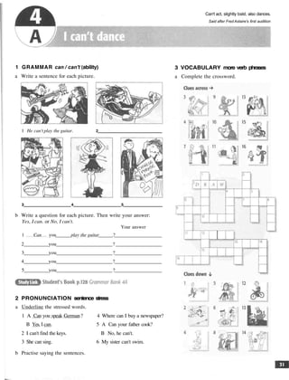 Can't act, slightly bald, also dances.
Said after Fred Astaire's first audition
1 GRAMMAR can / can't (ability)
a Write a sentence for each picture.
1 He can't play the guitar. 2
3 4 5
b Write a question for each picture. Then write your answer:
Yes, I can. or No, I can't.
Your answer
1 Can you play the guitar ?
2 you ?
3 you ?
4 you ?
5 you ?
2 PRONUNCIATION sentence stress
a Underline the stressed words.
1 A Can you speak German? 4 Where can I buy a newspaper?
B Yes, I can. 5 A Can your father cook?
2 I can't find the keys. B No, he can't.
3 She can sing. 6 My sister can't swim.
b Practise saying the sentences.
3 VOCABULARY more verb phrases
a Complete the crossword.
 