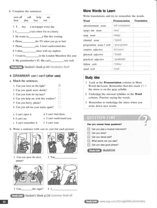 b Complete the sentences.
turn off call help see
hear play bay run
1 T buy a newspaper every day.
2 I a taxi when I'm in a hurry.
3 He wants to a film this evening.
4 Please the TV when you go to bed.
5 Please me. I don't understand this.
6 I often chess with my nephew.
7 I want to in the London Marathon this year.
8 My grandmother's 92. She can't very well.
a I can't open it.
b I can't see.
c I can't remember it.
d I can't find them.
e I can't understand you.
f I can't wait.
b Write a sentence with can or can't for each picture.
1 Can you open the door, 2 You
please?
3 Can the sugar? 4 1
More Words to Learn
Write translations and try to remember the words.
Word
advertisement noun
(pop) star noun
map noun
channel noun
programme noun 1 verb
creative adjective
physical adjective
practical adjective
follow verb
need verb
Pronunciation Translation
Study idea
1 Look at the Pronunciation column in More
Words to Learn. Remember that this mark ('
the stress is on the next syllable.
2 Underline the stressed syllables in the Word
column. Practise saying the words.
3 Remember to underline the stress when you
write down new words.
Can you answer these questions?
Can you play a musical instrument?
Can you drive?
Can you dance well?
What sports can you play?
Can you take good photos?
4 GRAMMAR can / can't (other uses)
a Match the sentences.
1 Can you turn on the light?
2 Can you speak more slowly?
3 Can you look for my keys?
4 Can you help me with this window?
5 Can you hurry, please?
6 Can you tell me your name again?
 