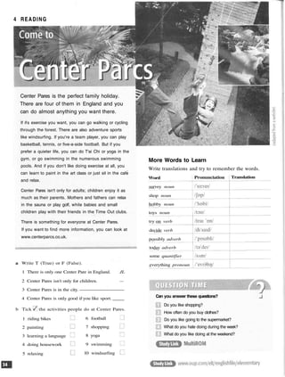 4 READING
Center Pares is the perfect family holiday.
There are four of them in England and you
can do almost anything you want there.
If ifs exercise you want, you can go walking or cycling
through the forest. There are also adventure sports
like windsurfing. If you're a team player, you can play
basketball, tennis, or five-a-side football. But if you
prefer a quieter life, you can do T'ai Chi or yoga in the
gym, or go swimming in the numerous swimming
pools. And if you don't like doing exercise at all, you
can learn to paint in the art class or just sit in the cafe
and relax.
Center Pares isn't only for adults; children enjoy it as
much as their parents. Mothers and fathers can relax
in the sauna or play golf, while babies and small
children play with their friends in the Time Out clubs.
There is something for everyone at Center Pares.
If you want to find more information, you can look at
www.centerparcs.co.uk.
More Words to Learn
Write translations and try to remember the words.
a Write T (True) or F (False).
1 There is only one Center Pare in England. JL
2 Center Pares isn't only for children. —
3 Center Pares is in the city.
4 Center Pares is only good if you like sport.
b Tick the activities people do at Center Pares.
Word
survey noun
shop noun
hobby noun
toys noun
try on verb
decide verb
possibly adverb
today adverb
some quantifier
everything pronoun
Pronunciation Translation
Can you answer these questions?
Do you like shopping?
How often do you buy clothes?
Do you like going to the supermarket?
What do you hate doing during the week?
What do you like doing at the weekend?
1 riding bikes
2 painting
3 learning a language
4 doing housework
5 relaxing
6 football
7 shopping
8 yoga
9 swimming
10 windsurfing
 