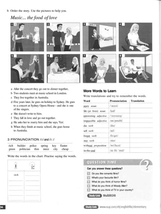 b Order the story. Use the pictures to help you.
Music... the food of love
a After the concert they go out to dinner together,
b Two students meet at music school in London.
c They live together in Australia.
d Five years later, he goes on holiday to Sydney. He goes
to a concert at Sydney Opera House - and she is one
of the singers.
e She doesn't write to him.
f They fall in love and go out together.
g He asks her to marry him and she says, 'Yes'.
h When they finish at music school, she goes home
to Australia.
3 PRONUNCIATION /i/ and /i:/
More Words to Learn
Write translations and try to remember the words.
rich builder police spring key Easter
green politician thin niece city cheap
Write the words in the chart. Practise saying the words.
rich
Word
story noun
life (pi. lives) noun
interesting adjective
impossible adjective
die verb
sell verb
forget verb
stay verb
without preposition
in the end
Pronunciation Translation
Can you answer these questions?
Do you like romantic films?
What's your favourite film?
What do you think of horror films?
What do you think of Woody Allen?
What do you think of TV in your country?
 