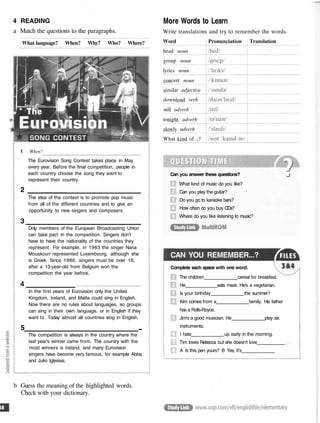 4 READING
a Match the questions to the paragraphs.
What language? When? Why? Who? Where?
1 When?
The Eurovision Song Contest takes place in May
every year. Before the final competition, people in
each country choose the song they want to
represent their country.
2
The idea of the contest is to promote pop music
from all of the different countries and to give an
opportunity to new singers and composers.
3
Dnly members of the European Broadcasting Union
can take part in the competition. Singers don't
have to have the nationality of the countries they
represent. For example, in 1963 the singer Nana
Mouskouri represented Luxembourg, although she
is Greek. Since 1986, singers must be over 16,
after a 13-year-old from Belgium won the
competition the year before.
4
In the first years of Eurovision only the United
Kingdom, Ireland, and Malta could sing in English.
Now there are no rules about languages, so groups
can sing in their own language, or in English if they
want to. Today almost all countries sing in English.
5 ...
The competition is always in the country where the
last year's winner came from. The country with the
most winners is Ireland, and many Eurovision
singers have become very famous, for example Abba
and Julio Iglesias.
More Words to Learn
Write translations and try to remember the words.
Can you answer these questions?
What kind of music do you like?
Can you play the guitar?
Do you go to karaoke bars?
How often do you buy CDs?
Where do you like listening to music?
CAN YOU REMEMBER...?
Complete each space with one word.
The children cereal for breakfast.
He eats meat. He's a vegetarian.
Is your birthday the summer?
Kim comes from a family. His father
has a Rolls-Royce.
Jim's a good musician. He play six
instruments.
I hate up early in the morning.
Tim loves Rebecca but she doesn't love
A Is this pen yours? B Yes, it's
b Guess the meaning of the highlighted words.
Check with your dictionary.
Word
head noun
group noun
lyrics noun
concert noun
similar adjective
download verb
still adverb
tonight adverb
slowly adverb
What kind of...?
Pronunciation Translation
 