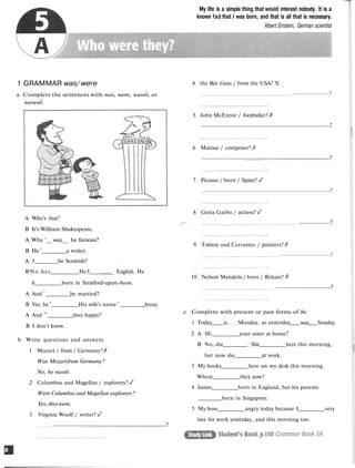 My life is a simple thing that would interest nobody. It is a
known fad that I was born, and that is all that is necessary.
Albert Einstein, German scientist
1 GRAMMAR was/ were
a Complete the sentences with was, were, wasnt, or
werent.
4 the Bee Gees / from the USA? X
?
5 John McEnroe / footballer?
?
6 Matisse / composer?
?
7 Picasso / born / Spain?
?
8 Greta Garbo / actress?
?
9 Tolstoy and Cervantes / painters?
?
10 Nelson Mandela / born / Britain?
?
A Who's that?
B It's William Shakespeare.
A Why '__was__ he famous?
B He2
a writer.
A 3 he Scottish?
BNo.het He5 _ English. He
6 born in Stratford!upon!Avon.
A And 7
he married?
B Yes, he 8
His wife's name 9
Ann".
A And 10
they happy?
B I don't know.
b Write #uestions and answers.
1 Mozart / from / Germany?
Was Mozartfrom Germany?
No, he wasnt.
2 Columbus and Magellan / explorers?
Were Columbus and Magellan explorers?
Yes,theywere.
3 Virginia Woolf / writer?
?
c Complete with present or past forms of be.
1 Today is Monday, so yesterday was Sunday.
2 A Hi. your sister at home?
B No, she . She here this morning,
but now she at work.
3 My books here on my desk this morning.
Where they now?
4 James born in England, but his parents
born in Singapore.
5 My boss angry today because I very
late for work yesterday, and this morning too.
 