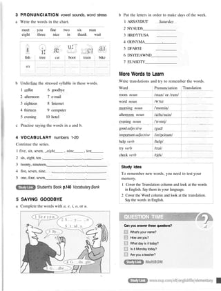 3 PRONUNCIATION vowel sounds, word stress
a Write the words in the chart.
meet you fine two six man
eight three nice in thank wait
b Underline the stressed syllable in these words.
1 coffee 6 goodbye
2 afternoon 7 e-mail
3 eighteen 8 Internet
4 thirteen 9 computer
5 evening 10 hotel
c Practise saying the words in a and b.
4 VOCABULARY numbers 1-20
Continue the series.
1 five, six, seven, _eight ,. nine , ten
2 six, eight, ten , , , ..
3 twenty, nineteen, , , _. ,
4 five, seven, nine, , , . , __.
5 one, four, seven, , ,
StudyLink Student's Book p.140 Vocabulary Bank
5 SAYING GOODBYE
a Complete the words with a, e, i, o, or u.
b Put the letters in order to make days of the week.
1 ARSAYDUT Saturday
2 NYAUDS
3 HRDYTUSA __________
4 ODNYMA ,
5 DFARYI _
_
_
_
_
_
6 DSYEEAWND
7 EUASDTY
More Words to Learn
Write translations and try to remember the words.
Study idea
To remember new words, you need to test your
memory.
1 Cover the Translation column and look at the words
in English. Say them in your language.
2 Cover the Word column and look at the translation.
Say the words in English.
QUESTION TIME
fish
six
tree cat boot train bike
Word
room noun
word noun
morning noun
afternoon noun
evening noun
good adjective
important adjective
help verb
try verb
check verb
Pronunciation
/man/ or /rum/
/W3ld/
/'momin/
/aifta'nuin/
/'nvnnj/
/gud/
/im'poitant/
/help/
/trai/
/tjek/
Translation
Can you answer these questions?
What's your name?
How are you?
What day is it today?
Is it Monday today?
Are you a teacher?
 