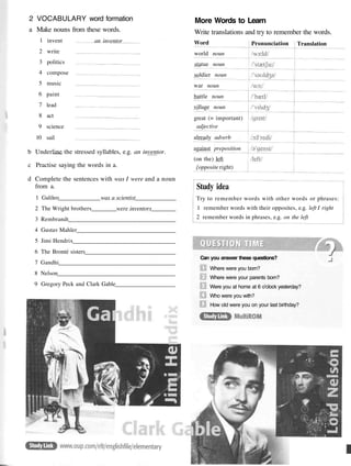 2 VOCABULARY word formation
a Make nouns from these words.
More Words to Learn
Write translations and try to remember the words.
1
2
3
4
5
6
7
8
9
10
invent
write
politics
compose
music
paint
lead
act
science
sail
an inventor
b Underline the stressed syllables, e.g. an inventor.
c Practise saying the words in a.
d Complete the sentences with was I were and a noun
from a.
1 Galileo was a scientist
2 The Wright brothers were inventors
3 Rembrandt
4 Gustav Mahler
5 Jimi Hendrix
6 The Bronte sisters
7 Gandhi
8 Nelson
9 Gregory Peck and Clark Gable
Study idea
Try to remember words with other words or phrases:
1 remember words with their opposites, e.g. left I right
2 remember words in phrases, e.g. on the left
Can you answer these questions?
Where were you born?
Where were your parents born?
Were you at home at 6 o'clock yesterday?
Who were you with?
How old were you on your last birthday?
Word
world noun
statue noun
soldier noun
war noun
battle noun
village noun
great (= important)
adjective
already adverb
against preposition
(on the) left
{opposite right)
Pronunciation Translation
 