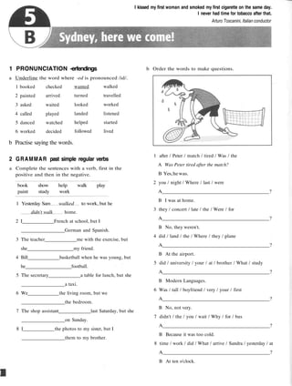 I kissed my first woman and smoked my first cigarette on the same day.
I never had time for tobacco after that.
Arturo Toscanini, Italian conductor
1 PRONUNCIATION -erfendings
a Underline the word where -ed is pronounced /id/.
b Order the words to make questions.
1
2
3
4
5
6
booked
painted
asked
called
danced
worked
checked
arrived
waited
played
watched
decided
wanted
turned
looked
landed
helped
followed
walked
travelled
worked
listened
started
lived
b Practise saying the words.
2 GRAMMAR past simple regular verbs
a Complete the sentences with a verb, first in the
positive and then in the negative.
book show help walk play
paint study work
1 Yesterday Sam walked to work, but he
didn't walk home.
2 I French at school, but I
German and Spanish.
3 The teacher me with the exercise, but
she my friend.
4 Bill basketball when he was young, but
he football.
5 The secretary a table for lunch, but she
a taxi.
6 We the living room, but we
the bedroom.
7 The shop assistant last Saturday, but she
on Sunday.
8 I the photos to my sister, but I
them to my brother.
1 after / Peter / match / tired / Was / the
A Was Peter tired after the match?
B Yes,hewas.
2 you / night / Where / last / were
A ?
B I was at home.
3 they / concert / late / the / Were / for
A ?
B No, they weren't.
4 did / land / the / Where / they / plane
A ?
B At the airport.
5 did / university / your / at / brother / What / study
A ?
B Modern Languages.
6 Was / tall / boyfriend / very / your / first
A ?
B No, not very.
7 didn't / the / you / wait / Why / for / bus
A ?
B Because it was too cold.
8 time / work / did / What / arrive / Sandra / yesterday / at
A ?
B At ten o'clock.
 
