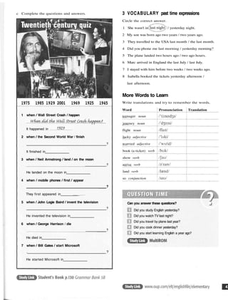 c Complete the questions and answers.
1975 1985 1929 2001 1969 1925 1945
1 when / Wall Street Crash / happen
It happened in
2 when / the Second World War / finish
?
It finished in
3 when / Neil Armstrong / land / on the moon
?
He landed on the moon in
4 when / mobile phones / first / appear
?
They first appeared in _
5 when / John Logie Baird / invent the television
?
He invented the television in
6 when / George Harrison / die
?
He died in
7 when / Bill Gates / start Microsoft
. ?
He started Microsoft in
3 VOCABULARY past time expressions
Circle the correct answer.
1 She wasn't in / yesterday night.
2 My son was born ago two years / two years ago.
3 They travelled to the USA last month / the last month.
4 Did you phone me last morning / yesterday morning?
5 The plane landed two hours ago / two ago hours.
6 Marc arrived in England the last July / last July.
7 I stayed with him before two weeks / two weeks ago.
8 Isabella booked the tickets yesterday afternoon /
last afternoon.
More Words to Learn
Write translations and try to remember the words.
Word
teenager noun
journey noun
flight noun
lucky adjective
worried adjective
book (a ticket) verb
show verb
arrive verb
land verb
so conjunction
Pronunciation Translation
Can you answer these questions?
Did you study English yesterday?
Did you watch TV last night?
Did you travel by plane last year?
Did you cook dinner yesterday?
Did you start learning English a year ago?
 