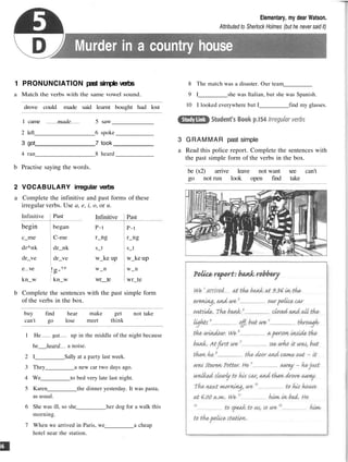 Elementary, my dear Watson.
Attributed to Sherlock Holmes (but he never said it)
Murder in a country house
1 PRONUNCIATION past simple verbs
a Match the verbs with the same vowel sound.
drove could made said learnt bought had lost
1 came made 5 saw
2 left 6 spoke
3 got 7 took
4 ran 8 heard
b Practise saying the words.
2 VOCABULARY irregular verbs
a Complete the infinitive and past forms of these
irregular verbs. Use a, e, i, o, or u.
Infinitive
P-t
r_ng
s_t
w_ke up
w_n
wr__te
Past
P-t
r_ng
s_t
w_ke up
w_n
wr_te
b Complete the sentences with the past simple form
of the verbs in the box.
buy
can't
find hear
go lose
make get
meet think
not take
1 He got up in the middle of the night because
he heard a noise.
2 I Sally at a party last week.
3 They a new car two days ago.
4 We to bed very late last night.
5 Karen the dinner yesterday. It was pasta,
as usual.
6 She was ill, so she her dog for a walk this
morning.
7 When we arrived in Paris, we a cheap
hotel near the station.
8 The match was a disaster. Our team
9 I she was Italian, but she was Spanish.
10 I looked everywhere but I find my glasses.
3 GRAMMAR past simple
a Read this police report. Complete the sentences with
the past simple form of the verbs in the box.
be (x2) arrive leave not want see can't
go not run look open find take
Infinitive
begin
c_me
dr^nk
dr_ve
e ve
kn_w
Past
began
C-me
dr_nk
dr_ve
!g-ve
kn_w
 