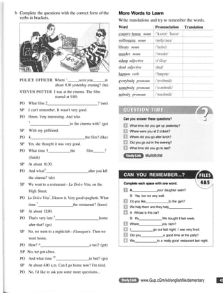 b Complete the questions with the correct form of the
verbs in brackets.
POLICE OFFICER Where ' were you at
about 9.30 yesterday evening? (be)
STEVEN POTTER I was at the cinema. The film
started at 9.00.
PO What film 2 ? (see)
SP I can't remember. It wasn't very good.
PO Hmm. Very interesting. And who
3
to the cinema with? (go)
SP With my girlfriend.
PO 4 the film? (like)
SP Yes, she thought it was very good.
PO What time 5 the film ?
(finish)
SP At about 10.30.
PO And what6
after you left
the cinema? (do)
SP We went to a restaurant - La Dolce Vita, on the
High Street.
PO La Dolce Vita7
. I know it. Very good spaghetti. What
time 7
the restaurant? (leave)
SP At about 12.00.
PO That's very late.8
home
after that? (go)
SP No, we went to a nightclub - Flanagan's. Then we
went home.
PO How? ^ a taxi? (get)
SP No,we got abus.
PO And what time 10
to bed? (go)
SP At about 4.00 a.m. Can I go home now? I'm tired.
PO No, I'd like to ask you some more questions...
More Words to Learn
Write translations and try to remember the words.
Can you answer these questions?
What time did you get up yesterday?
Where were you at 2 o'clock?
Where did you go after lunch?
Did you go out in the evening?
What time did you go to bed?
CAN YOU REMEMBER...?
Complete each space with one word.
A your daughter swim?
B Yes, but not very well.
Do you like to the gym?
We help them and they help
A Whose is this car?
B It's We bought it last week.
Where you born?
I go out last night. I was very tired.
Did you a good time at the party?
We to a really good restaurant last night.
www.Gup.cGm/eit/englishfile/dementary
Word
country house noun
millionaire noun
library noun
murder noun
asleep adjective
dead adjective
happen verb
everybody pronoun
somebody pronoun
nobody pronoun
Pronunciation Translation
 