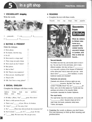 In a gift shop PRACTICAL ENGLISH
1 VOCABULARY shopping
Write the words.
1 postcards 3 a m 5 b
2 f 4 T-
2 BUYING A PRESENT
Order the dialogue.
A Next, please.
B No thanks. Just the mug.
A It's £5.
B How much is a large mug?
A These mugs are quite cheap.
B How much are the T-shirts?
B Red, please.
A Red or blue?
B Oh! They're very expensive!
A Here you are. Anything else?
A They're £30.
B OK. Can I have a mug, please?
3 SOCIAL ENGLISH
Complete the dialogue with these words.
believe Come look
Relax time Wow
nice problem
A Hi Sally. i_Wow_! You 2
great. Nice dress!
B Here's a little present for you.
A That's very3
of you. Oh no, it's broken.
B I don't 4
it! I'm sorry, Carl.
A No 5
What time did you book the restaurant for?
B For 8 o'clock. 6
on. It's7
to go. It's late.
A 8
Sally. We have time. We can get a taxi.
4 READING
a Complete the text with these words.
biscuits love cup shops find popular
Souvenirs
from
Britain
What do visitors
to Britain take
home as a
souvenir? We
visited twenty
souvenir'shops
in London, and
this is what we
found...
Tea and biscuits
The British love their tea, and tourists seem to love it
too. You can buy it in tins and boxes, and in many
different varieties. And why not buy a 2
or a mug with a picture of the Houses of Parliament
at the same time? And to have with your tea - what
about some 3
from Scotland, or some
traditional sweets and chocolate?
Postcards and pictures
Postcards and pictures of famous sights are very
4
souvenirs. Big Ben? The Tower of
London? Piccadilly Circus? You can 5
all
these, and a lot of other places too! Tourists also buy
paintings and photos of the beautiful British
countryside, especially the Scottish Highlands.
The royal family
The royal family have their problems, but tourists still
6
them. Souvenir shops are full of
royal mugs, tea towels, postcards, teddy bears,
T-shirts, and teapots.
b Underline five words or phrases you don't know.
Use your dictionary to look up their meaning and
pronunciation.
 