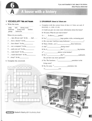 If you want breakfast in bed, sleep in the kitchen.
AllisonPearson,Britishwriter
1 VOCABULARY flats and houses
a Write the room.
study hall dining room
bedroom living room kitchen
garage bathroom
Where do you usually...
1 ... take off your coat? In the hall .
2 ... have a shower? In the
3 ... have dinner? In the
4 ... use a computer? In the
5 ... park your car? In the
6 ... make lunch? In the
7 ... watch television? In the
8 ...sleep? In the
b Complete the crossword.
2 GRAMMAR there is / there are
a Complete with the correct form of there is I there are and, if
necessary, a, some, or any.
A Could you give me some more information about the house?
B Of course. What do you want to know?
A i Js there a garden?
B Yes,2
large garden, with a swimming pool.
A Oh, very nice! And how many bedrooms 3
?
B Three, I think...yes,4
three bedrooms.
A And 5
dining room?
B No, 6 But 7 big kitchen.
A 8
shelves in the kitchen?
B No,9
But10
cupboards.
Do you have any more questions?
A Yes. The furniture... n
armchairs in the
living room?
B No, I'm sorry. 12
armchairs, but
13 sofa.
 