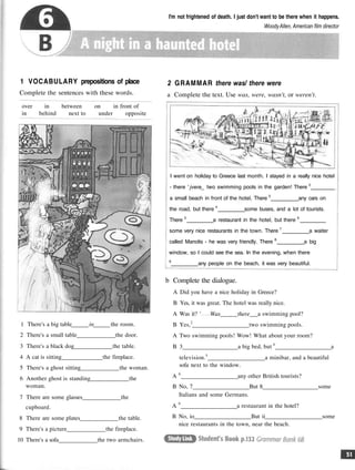 I'm not frightened of death. I just don't want to be there when it happens.
WoodyAllen, American film director
1 VOCABULARY prepositions of place
Complete the sentences with these words.
over in between on in front of
in behind next to under opposite
1 There's a big table in the room.
2 There's a small table the door.
3 There's a black dog the table.
4 A cat is sitting the fireplace.
5 There's a ghost sitting the woman.
6 Another ghost is standing the
woman.
7 There are some glasses the
cupboard.
8 There are some plates the table.
9 There's a picture the fireplace.
10 There's a sofa the two armchairs.
2 GRAMMAR there was/ there were
a Complete the text. Use was, were, wasn't, or weren't.
I went on holiday to Greece last month. I stayed in a really nice hotel
- there ' jvere_ two swimming pools in the garden! There 2
a small beach in front of the hotel. There 3
any cars on
the road, but there 4
some buses, and a lot of tourists.
There 5
a restaurant in the hotel, but there 6
some very nice restaurants in the town. There 7
a waiter
called Manolis - he was very friendly. There 8
a big
window, so I could see the sea. In the evening, when there
9
any people on the beach, it was very beautiful.
b Complete the dialogue.
A Did you have a nice holiday in Greece?
B Yes, it was great. The hotel was really nice.
A Was it? ' Was there a swimming pool?
B Yes,2
two swimming pools.
A Two swimming pools! Wow! What about your room?
B 3 a big bed, but 4
a
television.5
a minibar, and a beautiful
sofa next to the window.
A 6
any other British tourists?
B No, 7 But 8 some
Italians and some Germans.
A 9
a restaurant in the hotel?
B No, io But ii some
nice restaurants in the town, near the beach.
 