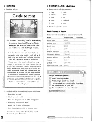 3 READING
a Read the advert.
Castle to rent
This beautiful 17th-century castle in the Lot Valley
in southern France has 25 hectares of land.
The owners live in the east wing of the castle
and rent the rest of the building to tourists.
In front of the main entrance to the castle there's a
rose garden and a pretty fountain , which is lit up at
night. In the back garden there's a heated swimming
pool with a wonderful terrace for sunbathing.
There's room in the castle for 20 people to sleep.
There are 10 bedrooms on the first and second floors, all
of which have a television, and there are six bathrooms.
There's a large formal dining room on the ground floor,
where eight people can eat, and there's a dining area
outside where all 20 guests can have dinner together.
For relaxing in the evening, there's a large living room
with sofas and armchairs. Downstairs there's also a study
and a very spacious kitchen with doors to the garden.
The house is cleaned twice a week and there is a
babysitting service.
b Read the advert again and answer the questions.
1 How old is the castle?
2 Who lives in the castle?
3 What two things can you do in the back garden?
4 How many bedrooms are there?
5 Where can 20 guests eat together?
6 How often do people come to clean the house?
c Guess the meaning of the highlighted words.
Check with your dictionary.
4 PRONUNCIATION silent letters
a Cross out the silent consonants.
1
2
3
4
5
gXost
autumn
comb
listen
white
6
7
8
9
10
could
write
half
cupboard
hour
b Practise saying the words.
More Words to Learn
Write translations and try to remember the words.
Word
ghost noun
century noun
priest noun
guest noun
nervous adjective
frightened adjective
strange adjective
believe verb
go back verb
spend (the night) verb
Pronunciation Translation
Can you answer these questions?
Where's the TV in your house?
What building is opposite your school?
How many people were there in your last English class?
Was there a good film on TV last night?
Was there a festival in your town last month?
 