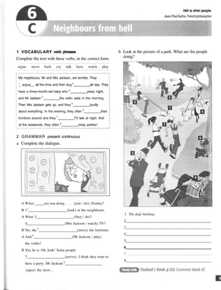 Hell is other people.
Jean-PaulSartre,Frenchphilosopher
1 VOCABULARY verb phrases
Complete the text with these verbs, in the correct form.
argue move bark cry talk have watch play
My neighbours, Mr and Mrs Jackson, are terrible. They
'_ argue__ all the time and their dog 2
all day. They
have a three-month-old baby who 3
every night,
and Mr Jackson 4
the violin early in the morning.
Then Mrs Jackson gets up, and they 5
loudly
about everything. In the evening, they often 6
their
furniture around and they 7
TV late at night. And
at the weekends, they often 8
noisy parties!
2 GRAMMAR present continuous
a Complete the dialogue.
A What;
are you doing (you / do), Granny?
B 12
(look) at the neighbours.
A What 3 (they / do)?
4 (Mrs Jackson / watch) TV?
B No, she 5
(move) the furniture.
A And 6
(Mr Jackson / play)
the violin?
B Yes, he is. Oh, look! Some people
7 (arrive). I think they want to
have a party. Mr Jackson 8
(open) the door...
b Look at the picture of a park. What are the people
doing?
1 The dogs barking.
2
3
4
5
6
8
 