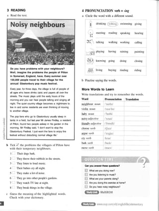 3 READING
a Read the text.
b Tick the problems the villagers of Pilton have
with their temporary neighbours.
1 Their dogs bark.
2 They throw their rubbish in the streets.
3 They listen to loud music.
4 Their babies cry all night.
5 They make a lot of noise.
6 They go into other people's gardens.
7 They watch TV late at night.
8 They break things in the village.
c Guess the meaning of the highlighted words.
Check with your dictionary.
Do you have problems with your neighbours?
Well, imagine the problems the people of Pilton
in Somerset, England, have. Every summer over
150,000 people travel to their village for the
annual Glastonbury pop music festival.
Every year, for three days, the village is full of people of
all ages who leave drinks cans and papers all over the
streets. The music plays until the early hours of the
morning and you can hear people talking and singing all
night. The quiet country village becomes a nightmare to
live in and some residents are even thinking of moving
to another village.
The pop fans who go to Glastonbury usually sleep in
tents in a field, but last year Mr James Findlay, a resident
of Pilton, found two people asleep in his garden in the
morning. Mr Findlay said, 'I don't want to stop the
Glastonbury Festival. I just want the fans to enjoy the
festival without disturbing normal village life.'
4 PRONUNCIATION verb + -ing
a Circle the word with a different sound.
drinking
meeting
talking
playing
knowing
living
reading
walking
having
going
buying
swimming
speaking
working
raining
doing
rinding
giving
hearing
calling
painting
closing
riding
b Practise saying the words.
More Words to Learn
Write translations and try to remember the words.
Word
neighbour noun
violin noun
baby noun
noisyadjective
friendlv adjective
choose verb
argue verb
cry verb
bark verb
move verb
Pronunciation Translation
Can you answer these questions?
What are you doing now?
Are you listening to music?
What are your parents doing?
Are you doing this exercise at home?
Do you have noisy neighbours?
 