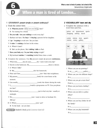 When a man is tired of London, he is tired of life.
SamuelJohnson, English writer
1 GRAMMAR present simple or present continuous?
a Circle the correct form.
1 A What do you do / here?
B I'm waiting for a friend.
2 Do you walk / Are you walking to work every day?
3 Barbara isn't here. She buys / 's buying a present for her daughter.
4 I go / 'm going to work now. See you later.
5 It rains / 's raining a lot here in the winter.
6 A Where's Laura?
B She's on the phone. She's talking / talks to Paul.
7 Does your baby cry / Is your baby crying at night?
8 My husband watches / 's watching football three times a week.
b Complete the sentences. Use the present simple or present continuous.
1 What time does he start (he / start) work every day?
2 David's in the bathroom. He (have) a shower.
3 A Where's Sally?
B She (do) her homework.
4 Peter and Clare (not / like) their neighbours.
5 My parents (look) for a new house at the
moment.
6 Lisa usually (cook) the dinner during the week.
7 I (watch) a programme on TV. Can you phone
me later?
8 My husband (go) to bed very late - usually at
midnight.
9 We (not / want) to drive to Scotland. It's
500 km!
10 A Where (you / go)?
B To the bank - see you later.
2 VOCABULARY town and city
a Complete the sentences with a
word from each box.
police art department sports
shopping railway travel
centre station store agent's
station centre gallery
1 Where can you see paintings?
In an art gallery
2 Where can you visit different shops?
At a
3 Where can you get a train from?
From a
4 Where can you book a holiday?
At a
5 Where can you talk to a police
officer?
At a
6 Where can you buy clothes for all
the family?
In a
7 Where can you play basketball?
At a
 