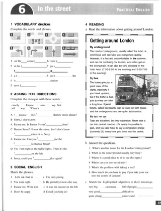 1 VOCABULARY directions
Complete the words and phrases
1 on the corner 6 turn r
2 at the t 7 go s
1 o
3 a r 8 go p the
4 o station
5 turn 1
2 ASKING FOR DIRECTIONS
Complete the dialogue with these words.
exactly Excuse near say first
tell way Where's
A ! Excuse me.2
Barton street, please?
B Sorry, I don't know.
A Excuse me. Is Barton Street3
here?
C Barton Street? I know the name, but I don't know
4
where it is. Sorry.
A Excuse me. Can you 5
me the
6
to Barton Street?
D Yes. Turn right at the traffic lights. Then it's the
7
on the left.
A Sorry, could you 8
that again?
3 SOCIAL ENGLISH
Match the phrases.
1 Let's ask that m a n . a I'm only joking.
2 You were right. b He probably knows the way.
3 Excuse me. We're lost. c It was the second on the left.
4 Don't be angry. d Could you help us?
4 READING
a Read the information about getting around London.
Getting around London
By underground
The London Underground, usually called 'the tube', is
enormous and can take you everywhere quickly.
However, it is hot and uncomfortable in the summer,
and can be confusing for tourists, who often get on
the wrong train. It can also be very crowded in the
'rush hour' (7.00-9.00 in the morning and 5.00-7.00
in the evening).
By bus
The buses give you a
good view of the
sights, especially if
you travel upstairs,
but if the traffic is bad,
your journey can take
a long time. Special
tickets, called travelcards, can be used on both buses
and the underground and are quite economical.
By taxi or car
Taxis are excellent, but very expensive. Never take a
car into central London - it's nearly impossible to
park, and you also have to pay a congestion charge
(currently £5) every time you drive into the centre.
b Answer the questions.
1 What's another name for the London Underground?
2 When is the underground usually very busy?
3 Where is a good place to sit to see the sights?
4 Where can you use travelcards?
5 What's the problem with taking a taxi?
6 How much do you have to pay if you take your car
into the centre of London?
c Match the highlighted adjectives to their meanings.
very big enormous full of people
very good difficult to
quite cheap understand
 