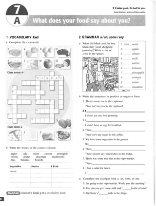 If it tastes good, it's bad for you.
IsaacAsimov, science fiction writer
1 VOCABULARY food
a Complete the crossword.
2 GRAMMAR a / an, some / any
b Write the words in the correct column.
Vegetables Snacks I Fruit
carrots
a What did Mark and Jan buy
when they went shopping
yesterday? Write a, an, or
some in the spaces.
b Write the sentences in positive or negative form.
1 There's some rice in the cupboard.
There isn't any rice in the cupboard.
2 I
I didn't eat any fruit yesterday.
3 I
I didn't have an egg for breakfast.
4 There
There isn't any sugar in this coffee.
5 We have some vegetables in the garden.
We
6 There
There weren't any sandwiches in the fridge.
7 There was some nice fish at the supermarket.
There
8 I had a salad for lunch.
I _ .
c Complete the dialogue with a, an, some, or any.
A I'm going to the supermarket. Would you like anything?
B Yes, can you get1
some milk and 2
bottle of wine?
A But there's3
milk in the fridge.
apples cake crisps carrots pineapple
onions grapes chocolate mushrooms
peas bananas biscuits
 