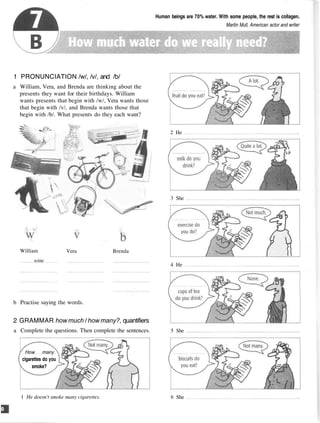 Human beings are 70% water. With some people, the rest is collagen.
Martin Mull, American actor and writer
1 PRONUNCIATION /w/, /v/, and /b/
a William, Vera, and Brenda are thinking about the
presents they want for their birthdays. William
wants presents that begin with /w/, Vera wants those
that begin with /v/, and Brenda wants those that
begin with /b/. What presents do they each want?
b Practise saying the words.
2 GRAMMAR how much / how many?, quantifiers
a Complete the questions. Then complete the sentences.
How many
cigarettes do you
smoke?
2 He
3 She
4 He
5 She
1 He doesn't smoke many cigarettes. 6 She
William
wine
Vera Brenda
 