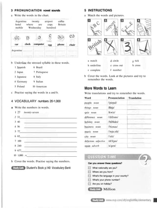 3 PRONUNCIATION vowel sounds
a Write the words in the chart.
Argentina twenty airport coffee
hotel where are copy Britain
mobile Wednesday hundred
car
Argentina
clock computer egg phone
....
chair
b Underline the
1
2
3
4
5
Spanish
Japan
Japanese
Germany
Poland
stressed syllable in these words.
6
7
8
9
10
Brazil
Portuguese
Italy
Italian
American
c Practise saying the words in a and b.
4 VOCABULARY numbers 20-1,000
a Write the numbers in words.
1 27 twenty-seven
2 33
3 40
4 56
5 77
6 85
7 100
8 240
9 677
10 1,000 . =
b Cover the words. Practise saying the numbers.
5 INSTRUCTIONS
a Match the words and pictures.
a
b
c
match
underline
complete
d
e
f
circle
cross out
number
g
h
tick
cross
b Cover the words. Look at the pictures and try to
remember the words.
More Words to Learn
Write translations and try to remember the words.
Can you answer these questions?
What nationality are you?
Where are you from?
What's the language in your country?
What's your phone number?
Are you on holiday?
Million
Student's Book p.140 Vocabulary Bank
Word
people noun
things noun
quiz noun
difference noun
holiday noun
business noun
music noun
city noun
delicious adjective
again adverb
Pronunciation
/'pirpal/
/Birjz/
/kwiz/
/'difrsns/
/'hDlidei/
/'biznas/
/'mju:zik/
/'siti/
/di'lijas/
/a'gen/
Translation
 