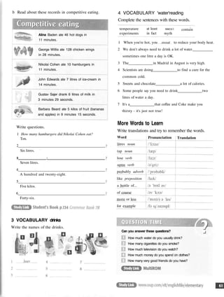 b Read about these records in competitive eating.
Alina Baden ate 46 hot dogs in
11 minutes.
George Willis ate 128 chicken wings
in 28 minutes.
Nikolai Cohen ate 10 hamburgers in
11 minutes.
John Edwards ate 7 litres of ice-cream in
14 minutes.
Gustav Sajer drank 6 litres of milk in
3 minutes 29 seconds.
Barbara Beard ate 5 kilos of fruit (bananas
and apples) in 9 minutes 15 seconds.
Write questions.
1 How many hamburgers did Nikolai Cohen eat?
Ten.
2
Six litres.
3 :
Seven litres.
4
A hundred and twenty-eight.
5
Five kilos.
6
Forty-six.
3 VOCABULARY drinks
Write the names of the drinks.
4 VOCABULARY 'water'reading
Complete the sentences with these words.
temperature
experiments
at least
in fact
SWC3.1
myth
contain
1 When you're hot, you sweat to reduce your body heat.
2 We don't always need to drink a lot of water.
sometimes one litre a day is OK.
3 The in Madrid in August is very high.
4 Scientists are doing to find a cure for the
common cold.
5 Sweets and chocolate a lot of calories.
6 Some people say you need to drink two
litres of water a day.
7 It's a that coffee and Coke make you
thirsty - it's just not true!
More Words to Learn
Write translations and try to remember the words.
Word
litres noun
tap noun
lose verb
agree verb
probably adverb
like preposition
a bottle of...
of course
more or less
for example
Pronunciation Translation
Can you answer these questions?
How much water do you usually drink?
How many cigarettes do you smoke?
How much television do you watch?
How much money do you spend on clothes?
How many very good friends do you have?
 