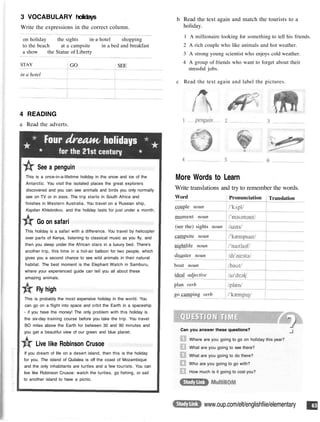 3 VOCABULARY holidays
Write the expressions in the correct column.
on holiday the sights in a hotel shopping
to the beach at a campsite in a bed and breakfast
a show the Statue of Liberty
STAY
in a hotel
GO SEE
4 READING
a Read the adverts.
See a penguin
This is a once-in-a-lifetime holiday in the snow and ice of the
Antarctic. You visit the isolated places the great explorers
discovered and you can see animals and birds you only normally
see on TV or in zoos. The trip starts in South Africa and
finishes in Western Australia. You travel on a Russian ship,
Kapitan Khlebnikov, and the holiday lasts for just under a month.
Go on safari
This holiday is a safari with a difference. You travel by helicopter
over parts of Kenya, listening to classical music as you fly, and
then you sleep under the African stars in a luxury bed. There's
another trip, this time in a hot-air balloon for two people, which
gives you a second chance to see wild animals in their natural
habitat. The best moment is the Elephant Watch in Samburu,
where your experienced guide can tell you all about these
amazing animals.
Fly high
This is probably the most expensive holiday in the world. You
can go on a flight into space and orbit the Earth in a spaceship
- if you have the money! The only problem with this holiday is
the six-day training course before you take the trip. You travel
BO miles above the Earth for between 30 and 90 minutes and
you get a beautiful view of our green and blue planet.
Live like Robinson Crusoe
If you dream of life on a desert island, then this is the holiday
for you. The island of Quilalea is off the coast of Mozambique
and the only inhabitants are turtles and a few tourists. You can
live like Robinson Crusoe: watch the turtles, go fishing, or sail
to another island to have a picnic.
b Read the text again and match the tourists to a
holiday.
1 A millionaire looking for something to tell his friends.
2 A rich couple who like animals and hot weather.
3 A strong young scientist who enjoys cold weather.
4 A group of friends who want to forget about their
stressful jobs.
c Read the text again and label the pictures.
More Words to Learn
Write translations and try to remember the words.
Can you answer these questions?
Where are you going to go on holiday this year?
What are you going to see there?
What are you going to do there?
Who are you going to go with?
How much is it going to cost you?
www.oup.com/elt/englishfiie/elementary
Word
couple noun
moment noun
(see the) sights noun
campsite noun
nightlife noun
disaster noun
boat noun
ideal adjective
plan verb
go camping verb
Pronunciation Translation
 