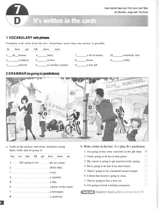 Love cannot save you from your own fate.
Jim Morrison, singer with The Doors
1 VOCABULARY verb phrases
Complete with verbs from the box. Sometimes more than one answer is possible,
be have get fall move meet
1 be famous 4 lucky 7 a lot of money 10 somebody new
2 a surprise 5 in love 8 house 11 a baby
3 married 6 to another country 9 a new job
2 GRAMMAR begoingto(predictions)
a Look at the picture and write sentences using
these verbs and be going to.
1 She's going to eat
2
4
S
6
7
8
her ice cream.
off his bike.
a taxi.
_ a cigarette,
a film.
_ a photo of the statue.
_ a newspaper,
a sandwich.
b Write a letter in the box: A = plan, B = prediction.
1 I'm going to buy some souvenirs in the gift shop.
2 You're going to be hot in that jacket.
3 My cousin is going to get married in the spring.
4 We're going to be late if we don't hurry.
5 There's going to be a beautiful sunset tonight.
6 I think that factory's going to close.
7 They're going to buy a new car.
8 I'm going to book a holiday tomorrow.
buy eat take fall get have make see
 