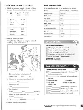3 PRONUNCIATION and
a Match the words to sounds 1, 2, and 3. Then
connect the words that have the same sound.
b Practise saying the words.
c Complete the dialogues by using the pairs of
matching words from exercise a.
1 Does your husband make the dinner?
Yes, he's a very _good. cook
2 What are the most important things in life?
and
3 What do you do?
I'm a
4 Can I help you?
Yes, I'm for a about Italy.
5 A lot of the things you read in the are
often not
6 I'm What's for ?
More Words to Learn
Write translations and try to remember the words.
Word
surprise noun
heart noun
ring noun
(fifty-pound) note noun
voice noun
card noun
(I'm) sure adjective
put verb
mavbe adverb
soon adverb
Pronunciation Translation
Can you answer these questions?
What are you going to do this weekend?
Are you going to travel abroad this year?
Are you going to get married this year?
What are you going to have for dinner this evening?
Are you going to start a new job this year?
CAN YOU REMEMBER...?
Complete each space with one word.
There any cupboards in the kitchen
but there are some shelves.
there many people at the football match
last night?
Oh no! The baby crying again.
She usually trousers, but today she's
wearing a skirt.
There's milk in the fridge if you want it.
How sandwiches do you want?
We're to visit our cousins at the weekend.
When you going to get married?
d Practise reading the dialogues.
g o o d s t u d e n t
l o v e m o n e y
music cook
hungry book
newspaper lunch
looking true
 