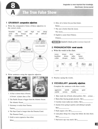 Imagination is more important than knowledge.
AlbertEinstein, Germanscientist
1 GRAMMAR comparative adjectives
a Write the comparative forms of these adjectives in
the correct circle.
beautiful dirty cold high wet cheap
good dry hungry thin sad difficult
bad comfortable far
b Write sentences using the opposite adjective.
1 A Fiat is slower than a Ferrari.
A Ferrari is faster than a Fiat.
2 The Pacific Ocean is bigger than the Atlantic Ocean.
The Atlantic Ocean
3 Germany is wetter than Tunisia.
Tunisia
4 The Suez Canal is longer than the Panama Canal.
The Panama Canal
5 Gold is more expensive than silver.
Silver
6 Olive oil is better for you than butter.
Butter
7 The sun is hotter than the moon.
The moon
8 English is easier than Chinese.
Chinese
2 PRONUNCIATION vowel sounds
a Write the words in the chart.
worse slower drier easier
healthier dirtier taller better
colder cheaper higher shorter
easier
b Practise saying the words.
3 VOCABULARY personality adjectives
Complete the sentences with these words.
aggressive stylish generous quiet
careful serious friendly
1 Marc reads lots of books about politics. He's serious
2 Maria likes buying people presents. She's
3 Caroline wears really nice clothes. She's
4 Jeanine loves going to parties and talking to people.
She's
5 Paolo argues a lot. He's
6 Lana plans things for a long time before she does them.
She's
7 Paul never says very much. He's
 