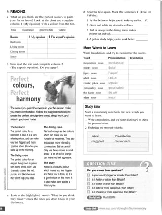 4 READING
a What do you think are the perfect colours to paint
your flat or house? Look at the chart and complete
column 1 (My opinion) with a colour from the box.
blue red/orange green/white yellow
Rooms
Bedroom
Living room
Dining room
Study
1 My opinion 2 The expert's opinion
b Now read the text and complete column 2
(The expert's opinion). Do you agree?
The colour you paint the rooms in your house can make
you more comfortable. Follow the suggestions below to
create the perfect atmosphere to eat, sleep, work, and
relax in your own home.
The bedroom
The perfect colour for a
bedroom is blue. It is a very
relaxing colour, and can make
-you feel happier and more
positive about life when you
wake up in the morning.
The living room
The perfect colour for an
elegant living room is green,
with some white. Don't use
dramatic colours like red,
purple, and black because
they don't help you relax.
The dining room
Red and orange are two colours
which can make you feel
hungrier at mealtimes. They also
encourage more interesting
conversation. But be careful!
Only use these colours in small
areas - a lot of red or orange
can make you feel aggressive.
The study
Yellow is a beautiful colour
which makes you feel happier
and helps you to think, so it is
a good colour for this room. It
is also makes dark spaces a
little brighter.
c Look at the highlighted words. What do you think
they mean? Check the ones you don't know in your
dictionary.
d Read the text again. Mark the sentences T (True) or
F (False).
1 A blue bedroom helps you to wake up earlier. F
2 Green and white are dramatic colours.
3 Red or orange in the dining room makes
people eat and talk.
4 A yellow study helps you to work better.
More Words to Learn
Write translations and try to remember the words.
Word
mosquitoes noun
sharks noun
tigers noun
adult noun
(make) jokes noun
personality noun
the Earth noun
Mars noun
Pronunciation Translation
Study idea
Start a vocabulary notebook for new words you
want to learn.
1 Write a translation, and use your dictionary to check
the pronunciation.
2 Underline the stressed syllable.
Can you answer these questions?
Is your country bigger or smaller than Britain?
Is it hotter or colder than Britain?
Is it wetter or drier than Britain?
Is it safer or more dangerous than Britain?
Is it cheaper or more expensive than Britain?
 
