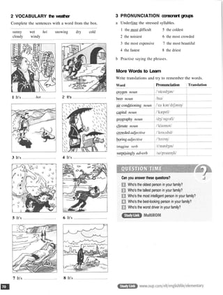 2 VOCABULARY the weather
Complete the sentences with a word from the box.
sunny wet hei snowing dry cold
cloudy windy
1 It's
3 It's
5 It's
7 It's
hot 2 It's
4 It's
6 It's
8 It's
3 PRONUNCIATION consonant groups
a Underline the stressed syllables.
1 the most difficult 5 the coldest
2 the noisiest 6 the most crowded
3 the most expensive 7 the most beautiful
4 the fastest 8 the driest
b Practise saying the phrases.
More Words to Learn
Write translations and try to remember the words.
Word
oxygen noun
beer noun
air conditioning noun
capital noun
geography noun
climate noun
crowded adjective
boring adjective
imagine verb
surprisingly adverb
Pronunciation Translation
Can you answer these questions?
Who's the oldest person in your family?
Who's the tallest person in your family?
Who's the most intelligent person in your family?
Who's the best-looking person in your family?
Who's the worst driver in your family?
 
