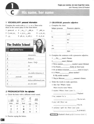 Forgive your enemies, but never forget their names.
John FKennedy, former US President
1 VOCABULARY personal information
Complete the words with a, e, i, o, or u. Then write
them in the correct place in the form below.
1 postcod e 4 _-m 1 __ddr_ss 7 _ddr_ss
2 f_rstn_m_ 5 c_ty/c ntry 8 s_rn_m_
3 _g_ 6 ph_n_ n_mb_r 9 st_d_nt
2 PRONUNCIATION the alphabet
a Circle the letter with a different vowel sound.
train
H
I
tree
C
P
S
boot
Q
u
o
egg
F
A
M
bike
E
I
Y
b Practise saying the letters.
3 GRAMMAR possessive adjectives
a Complete the chart.
Subject pronoun
I
he
we
you
Possessive adjective
your
her
its
their
b Complete the sentences with a possessive adjective.
1 __.Jfe: name's Susana.
2 name's Michael.
3 We're students. . teacher's name's Richard.
4 I'm French. family are from Lyon.
5 It's an Italian restaurant. , name is Luigi's.
6 A What's phone number?
B My mobile number?
7 They're Mexican. surname's Gomez.
c Order the words to make questions.
1 first / her / What's / name
What's her first name? Maria.
2 teacher / Where / from / your / 's
. , ? England.
3 he / student / Is / a
? No, he isn't.
4 you / old / How / are
. ? I'm 34.
5 surname / spell / do / How / you / your
. ?L-O-W-R-Y.
1
2
3
4
5
6
7
8
9
_
postcode
 