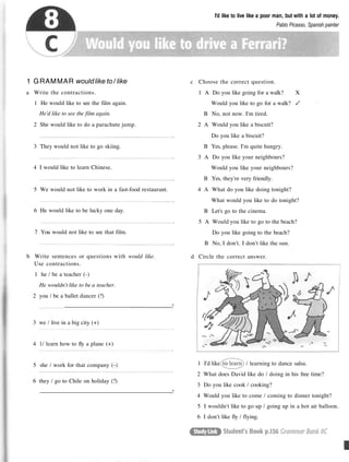 I'd like to live like a poor man, but with a lot of money.
Pablo Picasso, Spanish painter
1 GRAMMAR wouldlike to / like
a Write the contractions.
1 He would like to see the film again.
He'd like to see the film again.
2 She would like to do a parachute jump.
3 They would not like to go skiing.
4 I would like to learn Chinese.
5 We would not like to work in a fast-food restaurant.
6 He would like to be lucky one day.
7 You would not like to see that film.
b Write sentences or questions with would like.
Use contractions.
1 he / be a teacher (-)
He wouldn't like to be a teacher.
2 you / be a ballet dancer (?)
?
3 we / live in a big city (+)
4 1/ learn how to fly a plane (+)
5 she / work for that company (-)
6 they / go to Chile on holiday (?)
?
c Choose the correct question.
1 A Do you like going for a walk? X
Would you like to go for a walk?
B No, not now. I'm tired.
2 A Would you like a biscuit?
Do you like a biscuit?
B Yes, please. I'm quite hungry.
3 A Do you like your neighbours?
Would you like your neighbours?
B Yes, they're very friendly.
4 A What do you like doing tonight?
What would you like to do tonight?
B Let's go to the cinema.
5 A Would you like to go to the beach?
Do you like going to the beach?
B No, I don't. I don't like the sun.
d Circle the correct answer.
1 I'd like / learning to dance salsa.
2 What does David like do / doing in his free time?
3 Do you like cook / cooking?
4 Would you like to come / coming to dinner tonight?
5 I wouldn't like to go up / going up in a hot air balloon.
6 I don't like fly / flying.
 