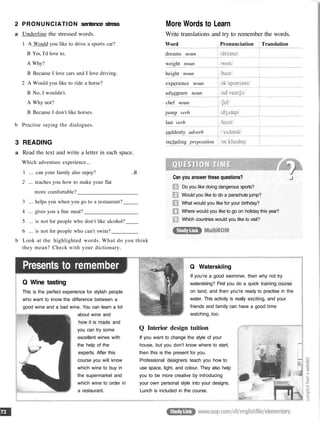 2 PRONUNCIATION sentence stress
a Underline the stressed words.
1 A Would you like to drive a sports car?
B Yes, I'd love to.
A Why?
B Because I love cars and I love driving.
2 A Would you like to ride a horse?
B No, I wouldn't.
A Why not?
B Because I don't like horses.
b Practise saying the dialogues.
3 READING
a Read the text and write a letter in each space.
Which adventure experience...
1 ... can your family also enjoy? B
2 ... teaches you how to make your flat
more comfortable?
3 ... helps you when you go to a restaurant?
4 ... gives you a free meal?
5 ... is not for people who don't like alcohol?
6 ... is not for people who can't swim?
b Look at the highlighted words. What do you think
they mean? Check with your dictionary.
Presents to remember
Q Wine tasting
This is the perfect experience for stylish people
who want to know the difference between a
good wine and a bad wine. You can learn a lot
about wine and
how it is made and
you can try some
excellent wines with
the help of the
experts. After this
course you will know
which wine to buy in
the supermarket and
which wine to order in
a restaurant.
More Words to Learn
Write translations and try to remember the words.
Can you answer these questions?
Do you like doing dangerous sports?
Would you like to do a parachute jump?
What would you like for your birthday?
Where would you like to go on holiday this year?
Which countries would you like to visit?
Q Waterskiing
If you're a good swimmer, then why not try
waterskiing? First you do a quick training course
on land, and then you're ready to practise in the
water. This activity is really exciting, and your
friends and family can have a good time
watching, too.
Q Interior design tuition
If you want to change the style of your
house, but you don't know where to start,
then this is the present for you.
Professional designers teach you how to
use space, light, and colour. They also help
you to be more creative by introducing
your own personal style into your designs.
Lunch is included in the course.
Word
dreams noun
weight noun
height noun
experience noun
adventure noun
chef noun
jump verb
last verb
suddenly adverb
including preposition
Pronunciation Translation
 