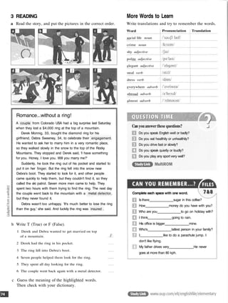 3 READING
a Read the story, and put the pictures in the correct order.
Romance...without a ring!
A couple from Colorado USA had a big surprise last Saturday
when they lost a $4,000 ring at the top of a mountain.
Derek Monnig, 33, bought the diamond ring for his
girlfriend, Debra Sweeney, 34, to celebrate their engagement.
He wanted to ask her to marry him in a very romantic place,
so they walked slowly in the snow to the top of the Rocky
Mountains. They stopped and Derek said, 'I have something
for you. Honey, I love you. Will you marry me?'
Suddenly, he took the ring out of his pocket and started to
put it on her finger. But the ring fell into the snow near
Debra's boot. They started to look for it, and other people
came quickly to help them, but they couldn't find it, so they
called the ski patrol. Seven more men came to help. They
spent two hours with them trying to find the ring. The next day
the couple went back to the mountain with a metal detector,
but they never found it.
Debra wasn't too unhappy. 'It's much better to lose the ring
than the guy,' she said. And luckily the ring was insured .
b Write T (True) or F (False).
1 Derek and Debra wanted to get married on top
of a mountain.
2 Derek had the ring in his pocket.
3 The ring fell into Debra's boot.
4 Seven people helped them look for the ring.
5 They spent all day looking for the ring.
6 The couple went back again with a metal detector.
c Guess the meaning of the highlighted words.
Then check with your dictionary.
More Words to Learn
Write translations and try to remember the words.
Can you answer these questions?
Do you speak English well or badly?
Do you eat healthily or unhealthily?
Do you drive fast or slowly?
Do you speak quietly or loudly?
Do you play any sport very well?
Complete each space with one word.
Is there sugar in this coffee?
How money do you have with you?
Who are you to go on holiday with?
I think going to rain.
His office is bigger mine.
Who's tallest person in your family?
I like to do a parachute jump. I
don't like flying.
My father drives very He never
goes at more than 80 kph.
Word
social life noun
crime noun
shy adjective
polite adjective
elegant adjective
steal verb
dress verb
everywhere adverb
abroad adverb
almost adverb
Pronunciation Translation
 