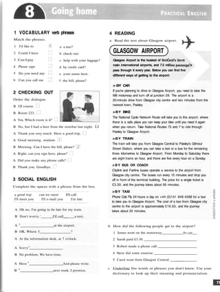 1 VOCABULARY verb phrases
Match the phrases.
1 I'd like to
2 Could I have
3 Can I pay
4 Please sign
5 Do you need any
6 Can you call me
a a taxi?
b check out.
c help with your luggage?
d by credit card?
e your name here.
f the bill, please?
2 CHECKING OUT
Order the dialogue.
B Of course.
B Room 223.
A Yes. Which room is it?
B No, but I had a beer from the minibar last night. LJ
A Thank you very much. Have a good trip.
A Good morning, madam.
B Morning. Can I have the bill, please?
A Right, can you sign here, please?
A Did you make any phone calls?
B Thank you. Goodbye.
3 SOCIAL ENGLISH
Complete the spaces with a phrase from the box.
a good trip can we meet I'll call
I'll meet you I'll e-mail you I'm late
A Oh no, I'm going to be late for my train.
B Don't worry.' I'll call a taxi.
A 2
at the airport.
B OK. Where 3 ?
A At the information desk, at 7 o'clock.
A Sorry4
B No problem. We have time.
A Have 5
And please write.
B 6
next week, I promise.
Glasgow Airport is the busiest of Scot1
:e
main international airports, and 7.5 m- "s
pass through it every year. Below you can find five
different ways of getting to the airport:
> BY CAR
If you're planning to drive to Glasgow Airport, you need to take the
M8 motorway and turn off at junction 28. The airport is a
20-minute drive from Glasgow city centre and two minutes from the
nearest town, Paisley.
>BY BIKE
The National Cycle Network Route will take you to the airport, where
there is a safe place you can keep your bike until you need it again
when you return. Take National Routes 75 and 7 to ride through
Paisley to Glasgow Airport.
>BY TRAIN
The train will take you from Glasgow Central to Paisley's Gilmour
Street Station, where you can take a taxi or a bus for the remaining
three kilometres to Glasgow Airport. From Monday to Saturday there
are eight trains an hour, and there are five every hour on a Sunday.
> B Y BUS OR COACH
Citylink and Fairline buses operate a service to the airport from
Glasgow city centre. The buses run every 15 minutes and drop you
off in front of the terminal building. The price for a single ticket is
£3.30, and the journey takes about 95 minutes.
>BY TAXI
Phone Cab Fly 24 hours a day on +44 (0)141 848 4588 for a taxi
to take you to Glasgow Airport. The cost of a taxi from Glasgow city
centre to the airport is approximately £16.50, and the journey
takes about 20 minutes.
b How did the following people get to the airport?
1 James went on the motorway. by car
2 Sarah paid £3.30.
3 Robert made a phone call.
4 Steve did some exercise.
5 Carol went from Glasgow Central.
c Underline five words or phrases you don't know. Use your
dictionary to look up their meaning and pronunciation.
4 READING
a Read the text about Glasgow airport.
GLASGOW AIRPORT
 