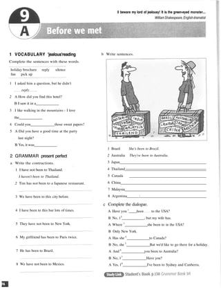 0 beware my lord of jealousy! It is the green-eyed monster...
WilliamShakespeare,Englishdramatist
1 VOCABULARY 'jealous'reading
Complete the sentences with these words.
b Write sentences.
holiday brochure reply silence
fun pick up
1 I asked him a question, but he didn't
reply
2 A How did you find this hotel?
B I saw it in a
3 I like walking in the mountains - I love
the
4 Could you those sweet papers?
5 A Did you have a good time at the party
last night?
B Yes, it was
2 GRAMMAR present perfect
a Write the contractions.
1 I have not been to Thailand.
I haven't been to Thailand.
2 Tim has not been to a Japanese restaurant.
3 We have been to this city before.
4 I have been to this bar lots of times.
5 They have not been to New York.
6 My girlfriend has been to Paris twice.
7 He has been to Brazil.
1 Brazil She's been to Brazil.
2 Australia They've been to Australia.
3 Japan
4 Thailand
5 Canada
6 China
7 Malaysia
8 Argentina :
c Complete the dialogue.
A Have you l
been to the USA?
B No, 12
, but my wife has.
A Where 3
she been to in the USA?
B Only New York.
A Has she 4
to Canada?
B No, she 5
But we'd like to go there for a holiday.
A And 6
you been to Australia?
B No, 17
Have you?
A Yes, 18
I've been to Sydney and Canberra.
8 We have not been to Mexico.
 