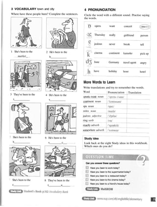 3 VOCABULARY town and city
Where have these people been? Complete the sentences.
1 She's been to the
market
2 He's been to the
b
3 They've been to the
t
4 He's been to the
s
She's been to the
h
6 He's been to the
s c
She's been to the
c .
8 They've been to the
t a
4 PRONUNCIATION
Circle the word with a different sound. Practise saying
the words.
opera
Thursday
jealous
cinema
June
have
want
really
never
continent
Germany
holiday
concert
girlfriend
break
karaoke
travel agent
hour
person
tell
pick up
angry
hotel
More Words to Learn
Write translations and try to remember the words.
Word
sports event noun
continent noun
spa noun
miles noun
jealous adjective
ring verb
exactly adverb
somewhere adverb
Pronunciation Translation
Study idea
Look back at the eight Study ideas in this workbook.
Which ones do you do?
Can you answer these questions?
Have you been to work today?
Have you been to the supermarket today?
Have you been to a restaurant today?
Have you been to the cinema today?
Have you been to a friend's house today?
 