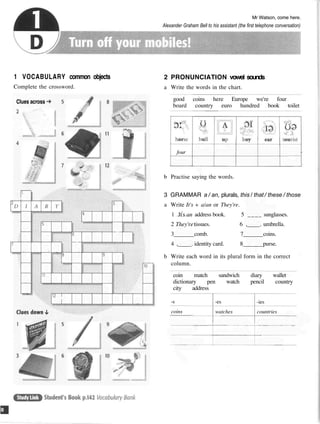 Mr Watson, come here.
Alexander Graham Bell to his assistant (the first telephone conversation)
1 VOCABULARY common objects
Complete the crossword.
Clues across
2 PRONUNCIATION vowel sounds
a Write the words in the chart.
good coins here Europe we're four
board country euro hundred book toilet
b Practise saying the words.
3 GRAMMAR a / an, plurals, this / that / these / those
a Write It's + a/an or They're.
1 Jts an address book. 5 ____ sunglasses.
2 They'retissues. 6 , . umbrella.
3 comb. 7 coins.
4 , . identity card. 8 purse.
b Write each word in its plural form in the correct
column.
coin match sandwich diary wallet
dictionary pen watch pencil country
city address
-s
coins
-es
watches
-ies
countries
four
 