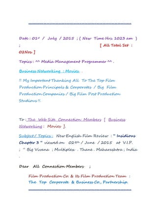 ..................................................................................................
Date : 01st / July / 2015 ; ( New Time Hrs. 1023 am )
; [ All Total Set :
02Nos. ]
Topics : ^^ Media Management Programmer ^^ .
Business Networking : Movies .
!! My Important Thanking All To The Top Film
Production Principals & Corporates / Big Film
Production Companies / Big Film Post Production
Studious !!.
To : The Web Site Connection Members [ Business
Networking : Movies ].
Subject / Topics : New English Film Review : “ Insidious
Chapter 3 “ viewed on 029th / June / 2015 at V.I.P.
; “ Big Vivana ; Multiplex . Thane . Maharashtra ; India
.
Dear All Connection Members ;
Film Production Co. & Its Film Production Team :
The Top Corporate & Business Co., Partnership.
..................................................................................................
 