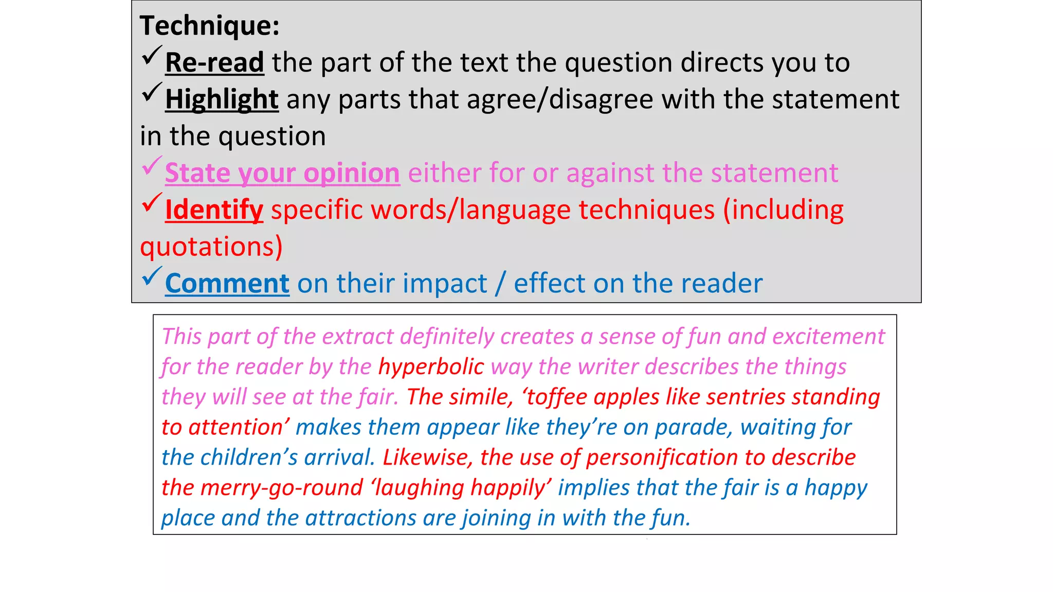 Technique:
Re-read the part of the text the question directs you to
Highlight any parts that agree/disagree with the statement
in the question
State your opinion either for or against the statement
Identify specific words/language techniques (including
quotations)
Comment on their impact / effect on the reader
This part of the extract definitely creates a sense of fun and excitement
for the reader by the hyperbolic way the writer describes the things
they will see at the fair. The simile, ‘toffee apples like sentries standing
to attention’ makes them appear like they’re on parade, waiting for
the children’s arrival. Likewise, the use of personification to describe
the merry-go-round ‘laughing happily’ implies that the fair is a happy
place and the attractions are joining in with the fun.
26 minutes
 