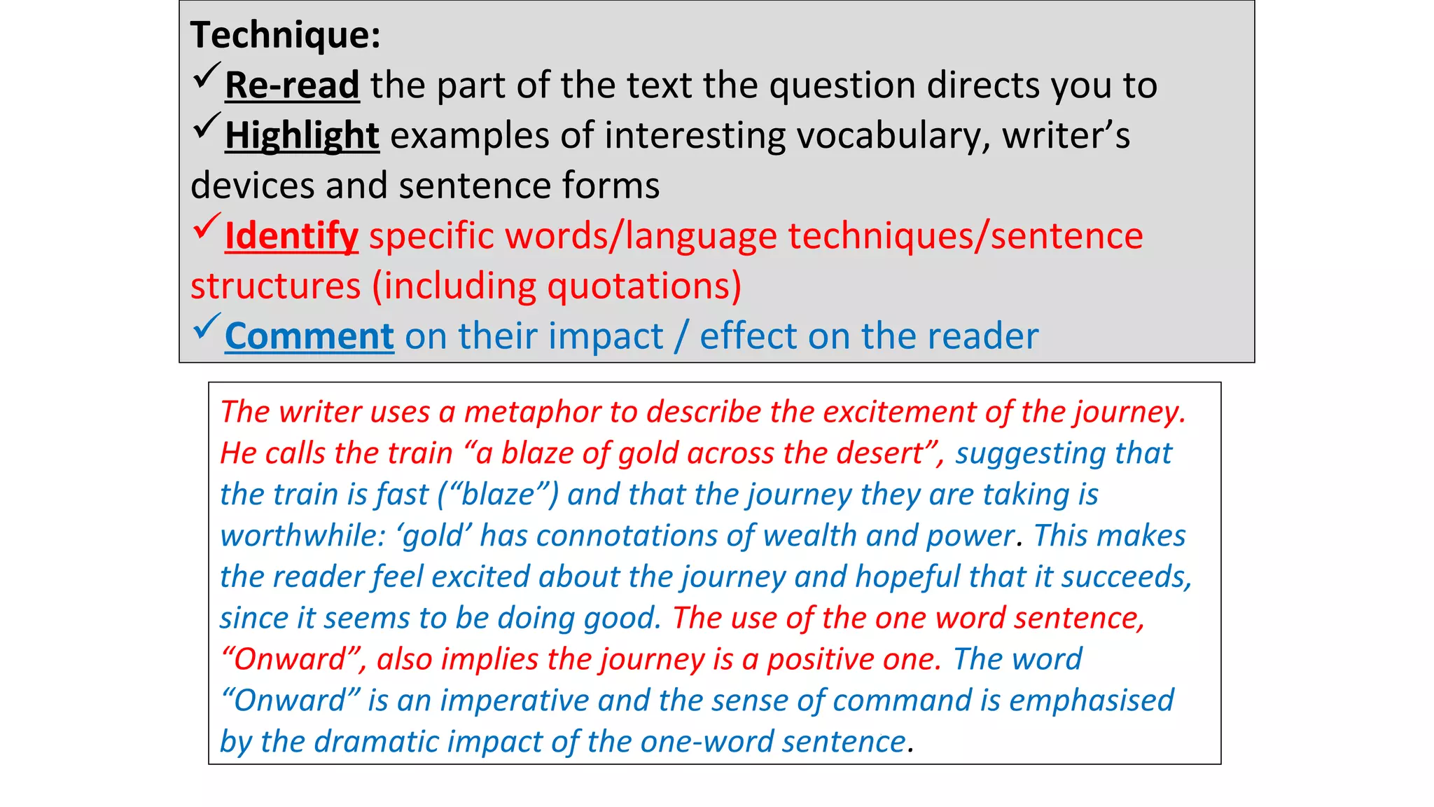Technique:
Re-read the part of the text the question directs you to
Highlight examples of interesting vocabulary, writer’s
devices and sentence forms
Identify specific words/language techniques/sentence
structures (including quotations)
Comment on their impact / effect on the reader
The writer uses a metaphor to describe the excitement of the journey.
He calls the train “a blaze of gold across the desert”, suggesting that
the train is fast (“blaze”) and that the journey they are taking is
worthwhile: ‘gold’ has connotations of wealth and power. This makes
the reader feel excited about the journey and hopeful that it succeeds,
since it seems to be doing good. The use of the one word sentence,
“Onward”, also implies the journey is a positive one. The word
“Onward” is an imperative and the sense of command is emphasised
by the dramatic impact of the one-word sentence.
12 minutes
 