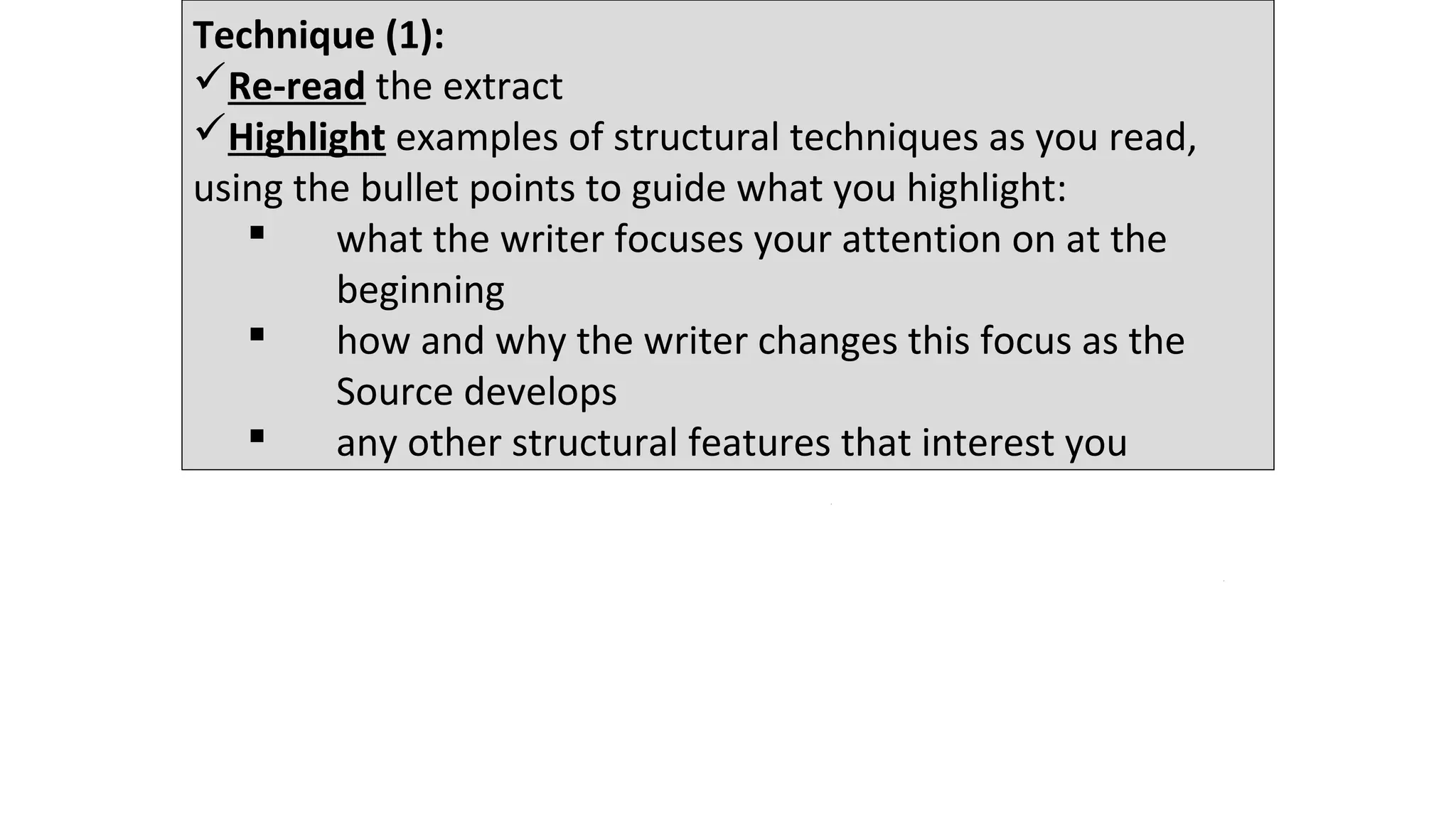Technique (1):
Re-read the extract
Highlight examples of structural techniques as you read,
using the bullet points to guide what you highlight:
 what the writer focuses your attention on at the
beginning
 how and why the writer changes this focus as the
Source develops
 any other structural features that interest you
12 minutes
 