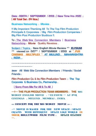 Date : 030TH / SEPTEMBER / 2013 ; [ New Time Hrs :1159] ;
[ All Total Set : 04 Nos.]
Business Networking : Movies .
!! My Important Thanking All To The Top Film Production
Principals & Corporates / Big Film Production Companies /
Big Film Post Production Studious !!.
To : The Web Site Connection Members [ Business
Networking : Movie Quality Reveiws .
Subject / Topics : New English Movie Review ^^ ELYSIUM
^^ viewed on 027TH
/ SEPTEMBER / 2013 at “ PVR
CINEMAS MULTIPLEX “ AT MULUND , MAHARASHTRA
; INDIA .
…………………………………………………………………………………
………………………
Dear All Web Site Connection Members / Friends / Social
Friends :
Film Production Co. & Its Film Production Team : The Top
Corporate & Business Co., Partnership .
( Sorry From Me For All & To All )
~~!~~ THE FILM PRODUCTION TEAM MEMBERS : THE BIG
BUDGET ENGLISH MOVIE : ^^ELYSIUM ^^ AT PVR
CINEMAS ; MULUND , MUMBAI ; INDIA .
<< CONCEPT FOR THE BIG BUDGET MOVIE >> :
~^^ MOVIE IS BASED FOR THE NEW SPACE / SPACE
CRAFTS WITH DIFFERENT SPACE LIKE WORLD IN
THEIR HOLLYWOOD FILM TYPE : SPACE STATION
^^~ .
 